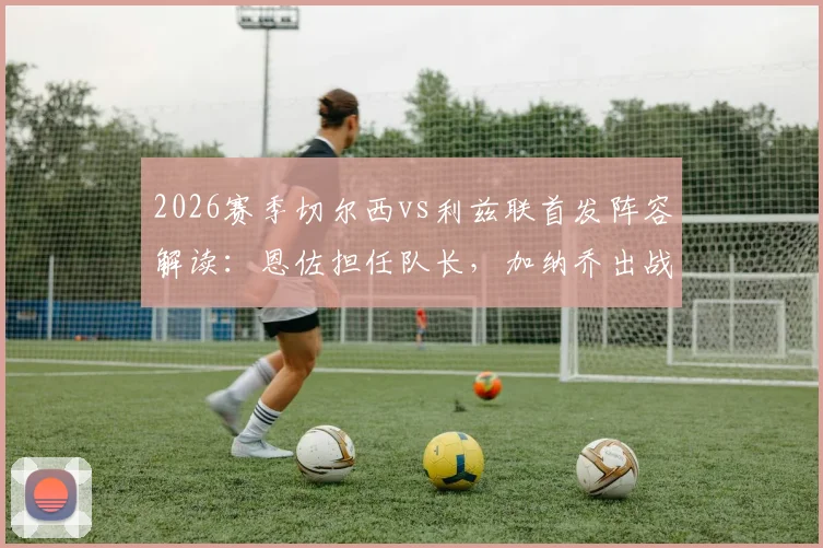 2026赛季切尔西vs利兹联首发阵容解读：恩佐担任队长，加纳乔出战，帕尔默替补待命引热议