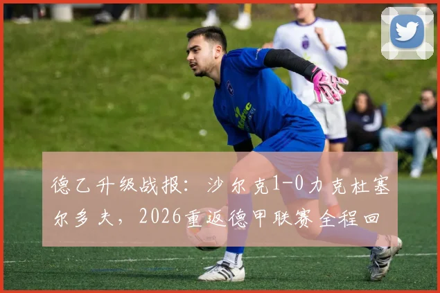 德乙升级战报：沙尔克1-0力克杜塞尔多夫，2026重返德甲联赛全程回顾与前景展望