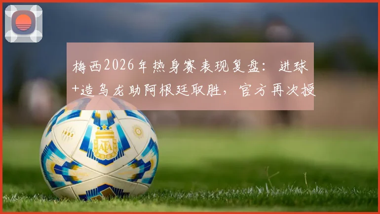 梅西2026年热身赛表现复盘：进球+造乌龙助阿根廷取胜，官方再次授予全场最佳球员称号