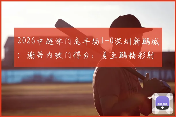 2026中超津门虎半场1-0深圳新鹏城：谢蒂内破门得分，姜至鹏精彩射门造险情全回顾