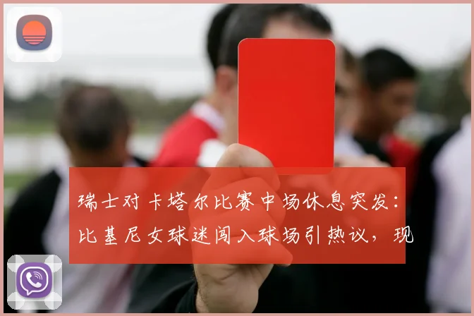 瑞士对卡塔尔比赛中场休息突发：比基尼女球迷闯入球场引热议，现场目击者还原详细经过