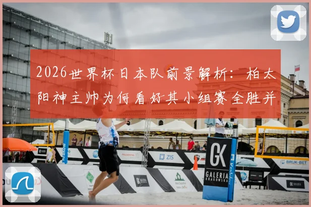 2026世界杯日本队前景解析：柏太阳神主帅为何看好其小组赛全胜并创历史最佳？