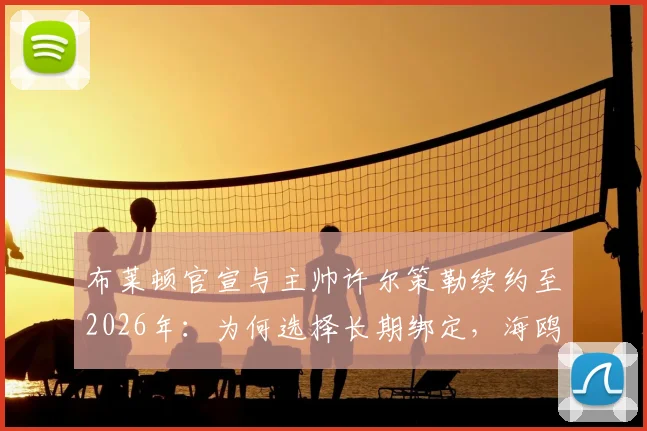 布莱顿官宣与主帅许尔策勒续约至2026年：为何选择长期绑定，海鸥军团未来建队规划全解析