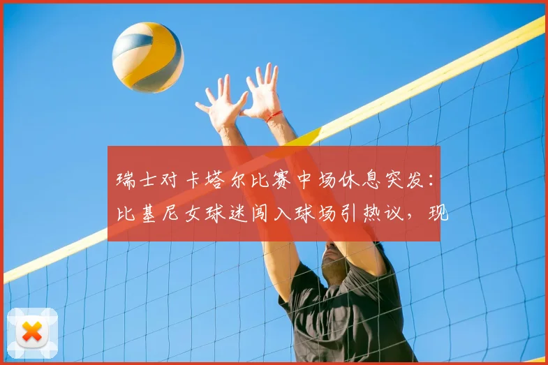 瑞士对卡塔尔比赛中场休息突发:比基尼女球迷闯入球场引热议,现场目击者还原详细经过
