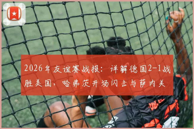 2026年友谊赛战报:详解德国2-1战胜美国,哈弗茨开场闪击与萨内关键制胜球全解析