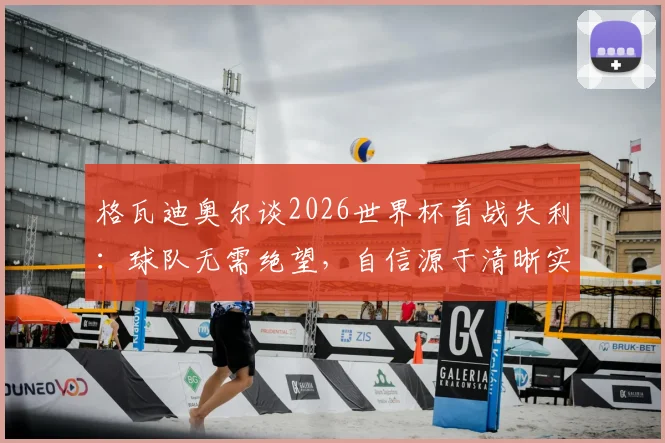 格瓦迪奥尔谈2026世界杯首战失利:球队无需绝望,自信源于清晰实力认知与心态调整