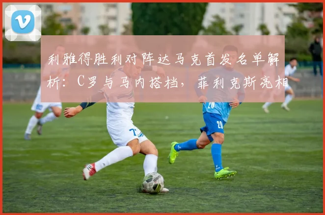 利雅得胜利对阵达马克首发名单解析:C罗与马内搭档,菲利克斯亮相引关注