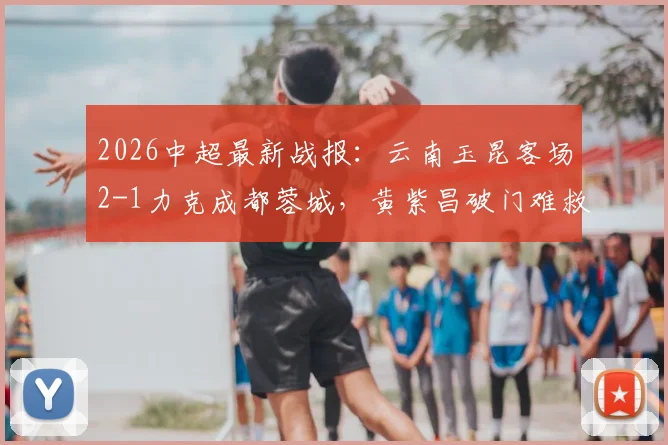 2026中超最新战报：云南玉昆客场2-1力克成都蓉城，黄紫昌破门难救主，奥斯卡建功助力球队摆脱困境