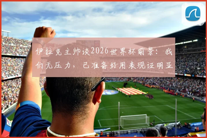 伊拉克主帅谈2026世界杯前景：我们无压力，已准备好用表现证明亚洲足球实力