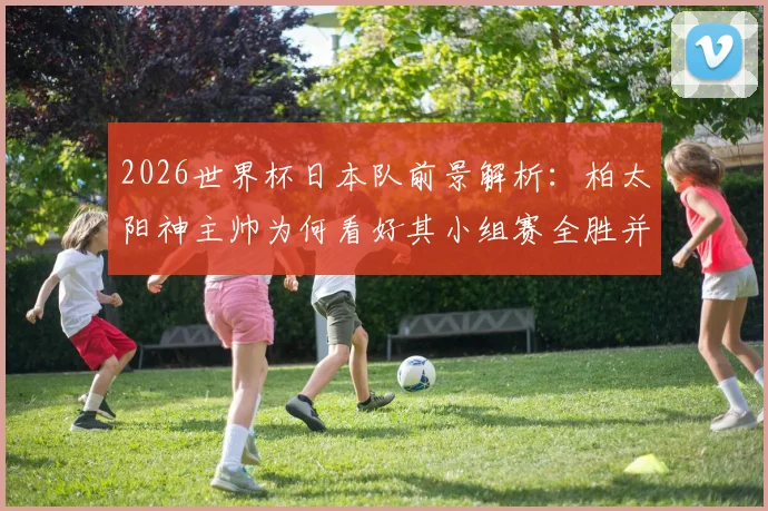 2026世界杯日本队前景解析：柏太阳神主帅为何看好其小组赛全胜并创历史最佳？