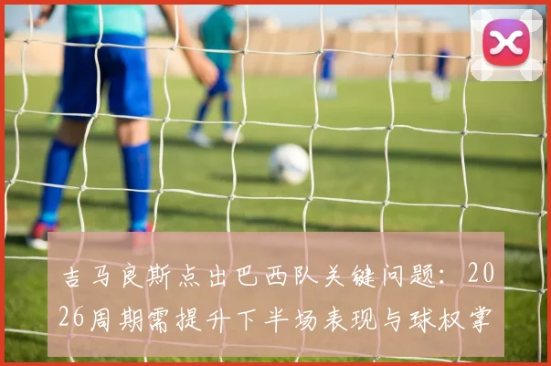 吉马良斯点出巴西队关键问题：2026周期需提升下半场表现与球权掌控，中场球员该如何做？