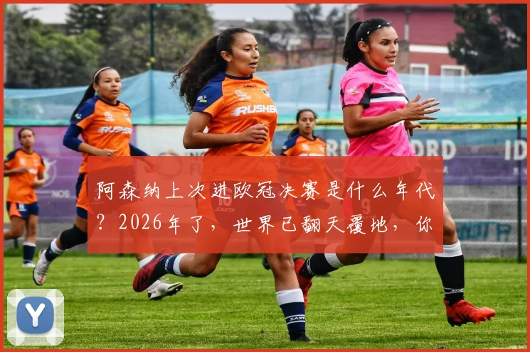 阿森纳上次进欧冠决赛是什么年代？2026年了，世界已翻天覆地，你还记得那时看球的方式吗？