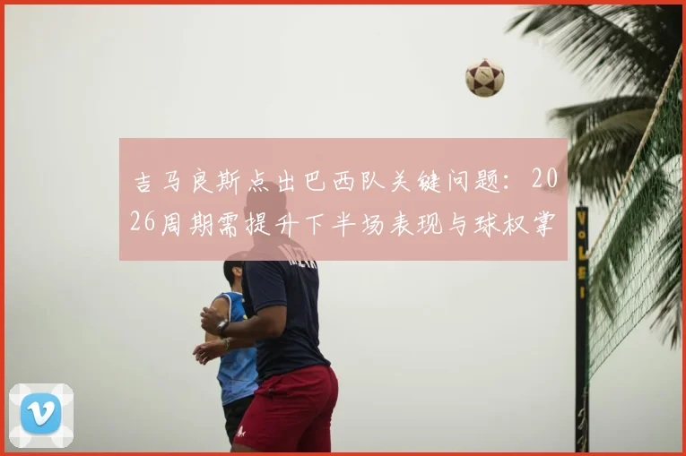 吉马良斯点出巴西队关键问题：2026周期需提升下半场表现与球权掌控，中场球员该如何做？