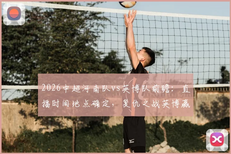 2026中超河南队vs英博队前瞻:直播时间地点确定,复仇之战英博赢球即升积分榜第二,附双方近期状态深度解析