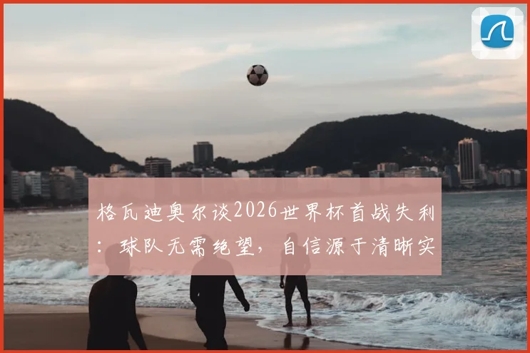 格瓦迪奥尔谈2026世界杯首战失利：球队无需绝望，自信源于清晰实力认知与心态调整