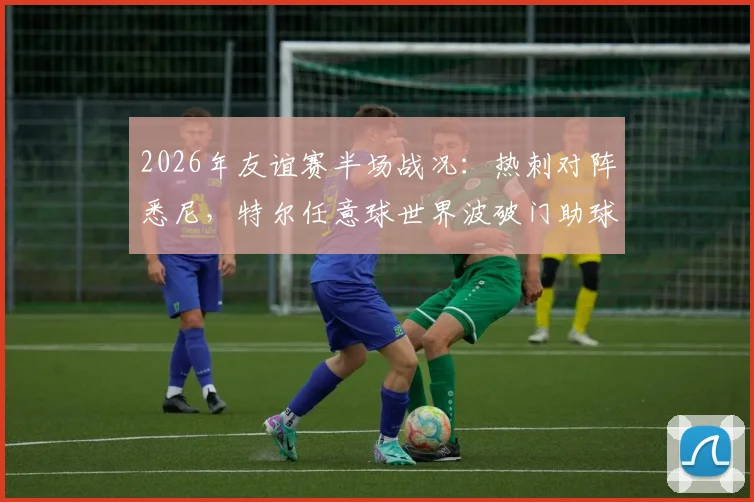 2026年友谊赛半场战况:热刺对阵悉尼,特尔任意球世界波破门助球队1-0领先,附全场录像回放及技术分析