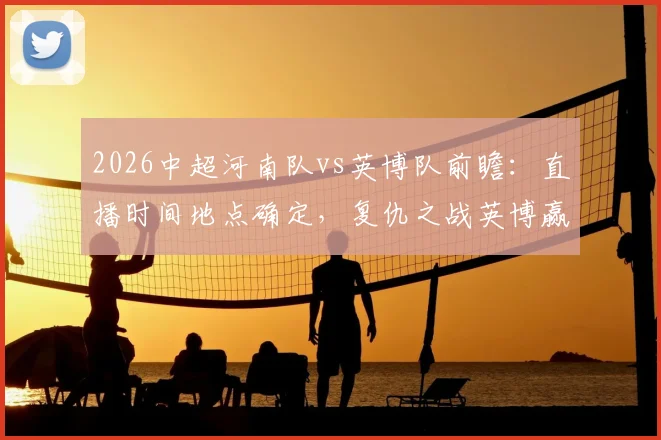 2026中超河南队vs英博队前瞻：直播时间地点确定，复仇之战英博赢球即升积分榜第二，附双方近期状态深度解析