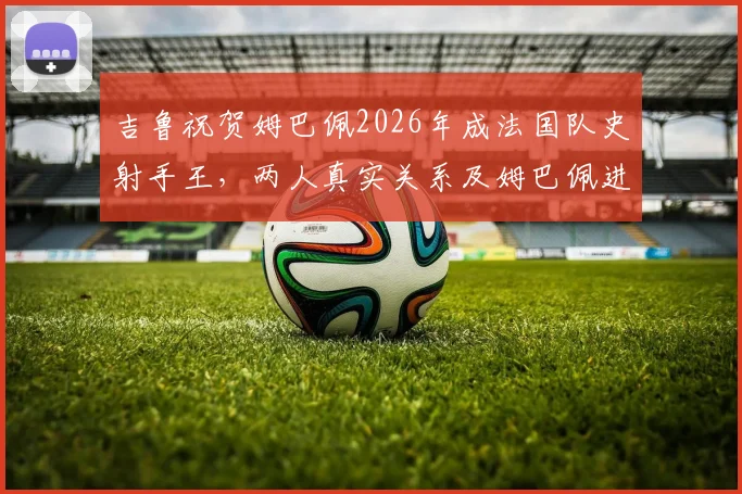 吉鲁祝贺姆巴佩2026年成法国队史射手王,两人真实关系及姆巴佩进球纪录深度解析