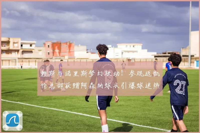 赖斯与诺里斯梦幻联动！参观迈凯伦总部获赠阿森纳球衣引爆球迷热议