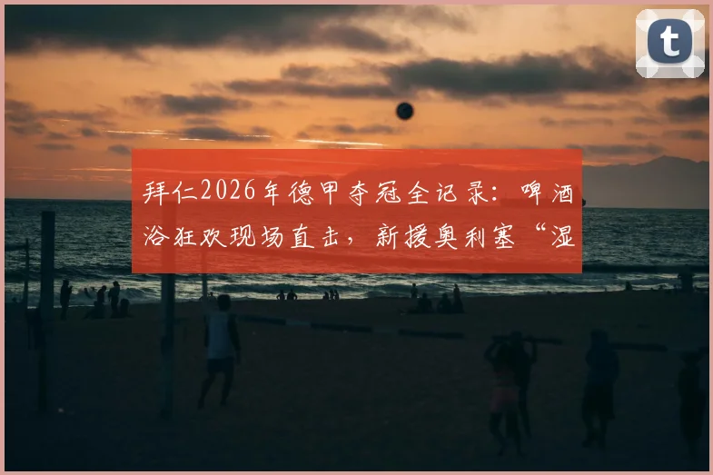 拜仁2026年德甲夺冠全记录：啤酒浴狂欢现场直击，新援奥利塞“湿身”加入传统庆祝