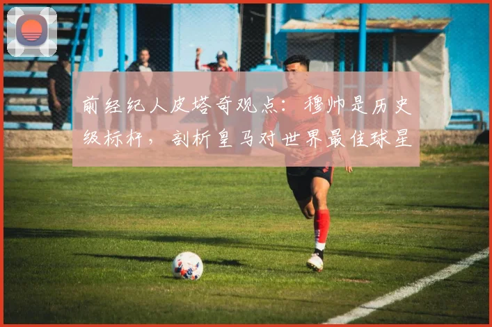 前经纪人皮塔奇观点:穆帅是历史级标杆,剖析皇马对世界最佳球星的永恒吸引力