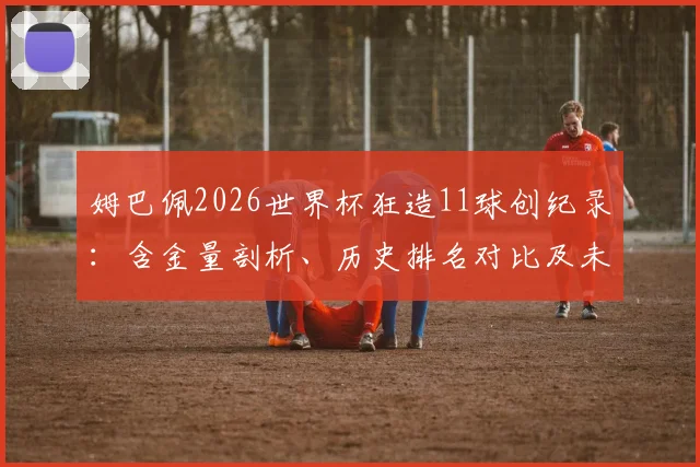 姆巴佩2026世界杯狂造11球创纪录:含金量剖析、历史排名对比及未来展望