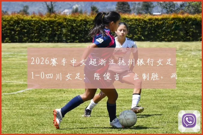 2026赛季中女超浙江杭州银行女足1-0四川女足:陈俊吉一击制胜,两队赛后积分排名变化分析