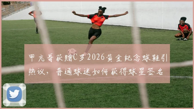 甲亢哥获赠C罗2026黄金纪念球鞋引热议，普通球迷如何获得球星签名收藏品？