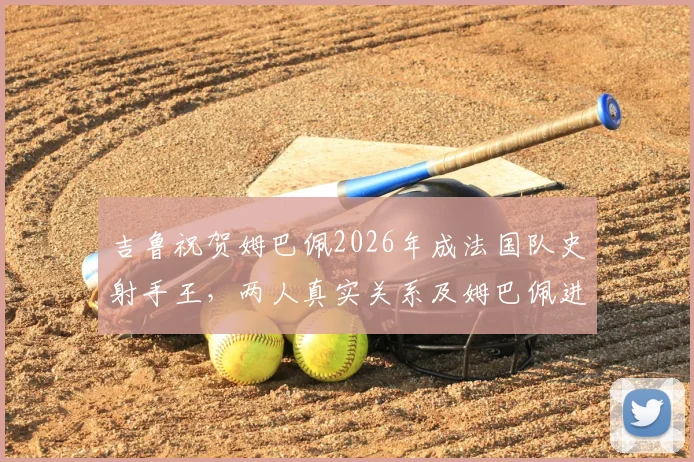 吉鲁祝贺姆巴佩2026年成法国队史射手王，两人真实关系及姆巴佩进球纪录深度解析