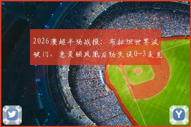2026澳超半场战报:布拉坦世界波破门,惠灵顿凤凰后防失误0-3麦克阿瑟FC,附进球视频与积分榜分析