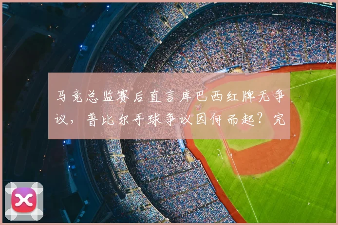马竞总监赛后直言库巴西红牌无争议，普比尔手球争议因何而起？完整事件还原