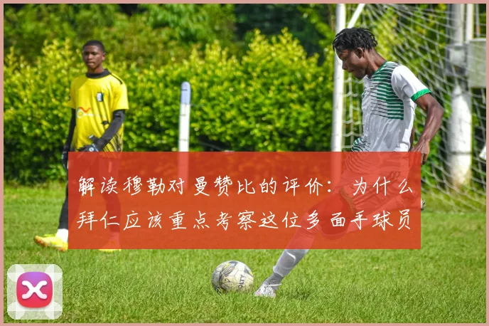 解读穆勒对曼赞比的评价:为什么拜仁应该重点考察这位多面手球员?2026转会市场前瞻