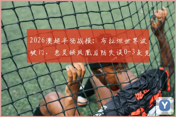 2026澳超半场战报：布拉坦世界波破门，惠灵顿凤凰后防失误0-3麦克阿瑟FC，附进球视频与积分榜分析