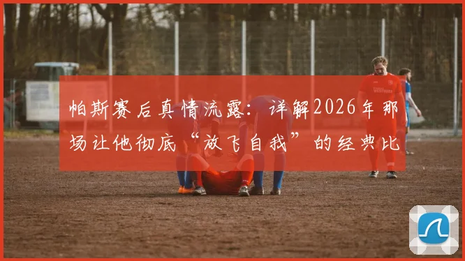 帕斯赛后真情流露:详解2026年那场让他彻底“放飞自我”的经典比赛全过程