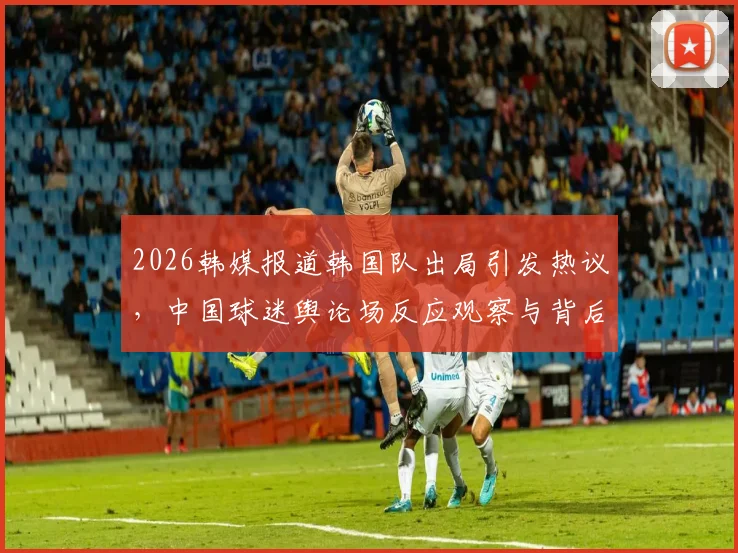 2026韩媒报道韩国队出局引发热议,中国球迷舆论场反应观察与背后缘由探讨