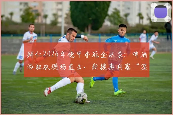 拜仁2026年德甲夺冠全记录：啤酒浴狂欢现场直击，新援奥利塞“湿身”加入传统庆祝