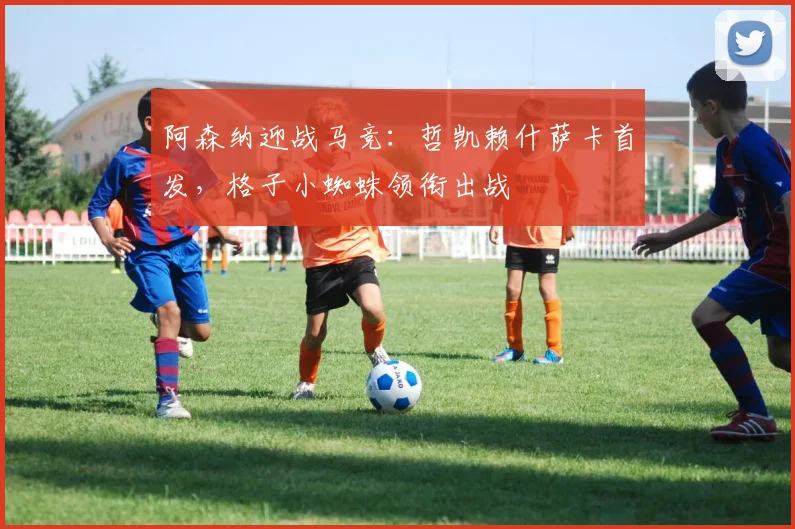 阿森纳迎战马竞：哲凯赖什萨卡首发，格子小蜘蛛领衔出战