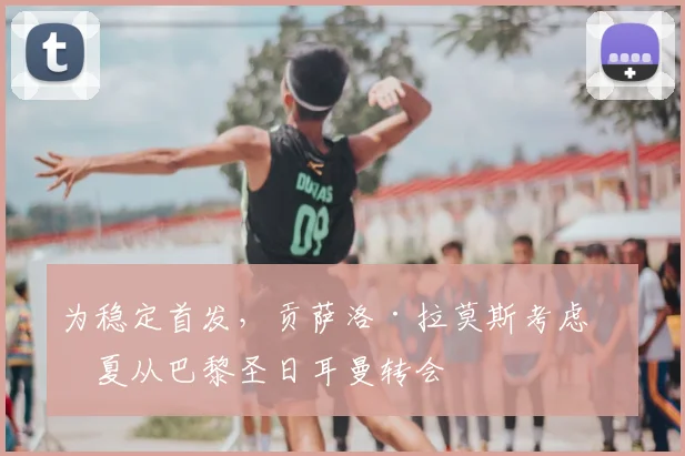 为稳定首发，贡萨洛·拉莫斯考虑今夏从巴黎圣日耳曼转会