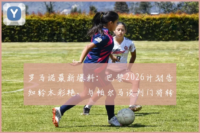 罗马诺最新爆料：巴黎2026计划告知铃木彩艳，与帕尔马谈判门将转会详情追踪