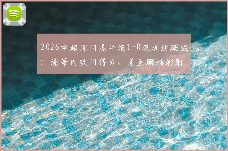 2026中超津门虎半场1-0深圳新鹏城:谢蒂内破门得分,姜至鹏精彩射门造险情全回顾
