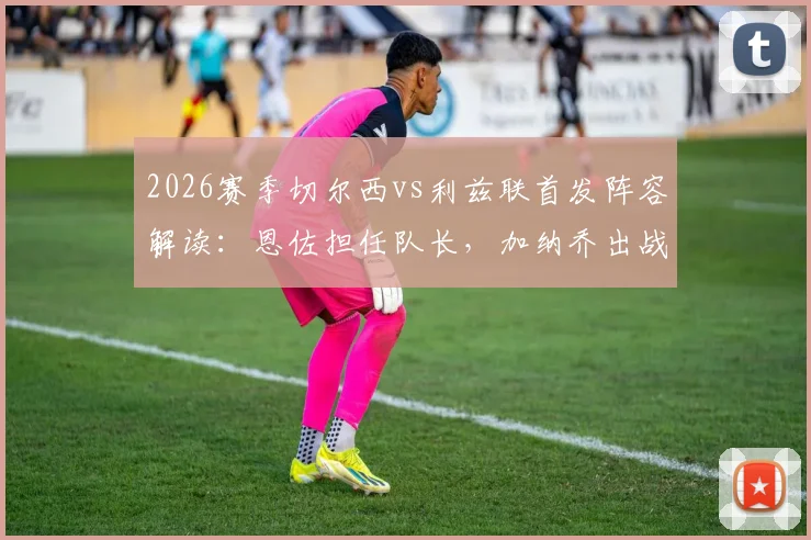 2026赛季切尔西vs利兹联首发阵容解读：恩佐担任队长，加纳乔出战，帕尔默替补待命引热议