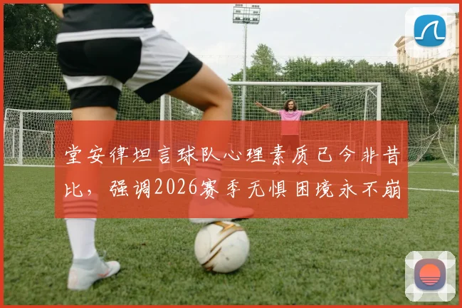 堂安律坦言球队心理素质已今非昔比,强调2026赛季无惧困境永不崩盘