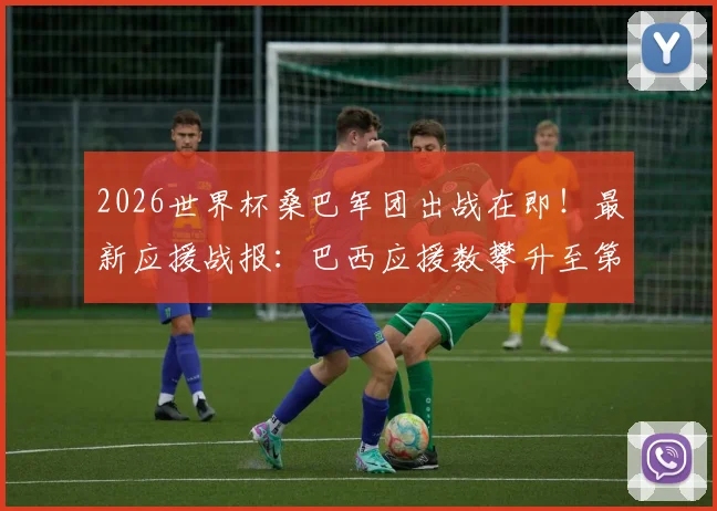 2026世界杯桑巴军团出战在即!最新应援战报:巴西应援数攀升至第五,附赛程与阵容预测