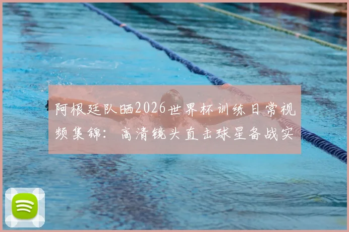 阿根廷队晒2026世界杯训练日常视频集锦:高清镜头直击球星备战实况,附梅西及队友训练花絮观看指南