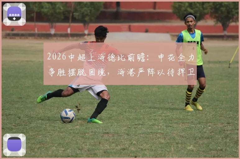 2026中超上海德比前瞻：申花全力争胜摆脱困境，海港严阵以待捍卫主场