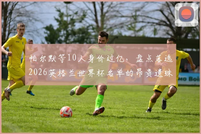 帕尔默等10人身价过亿,盘点落选2026英格兰世界杯名单的昂贵遗珠:桑乔、拉什福德在列