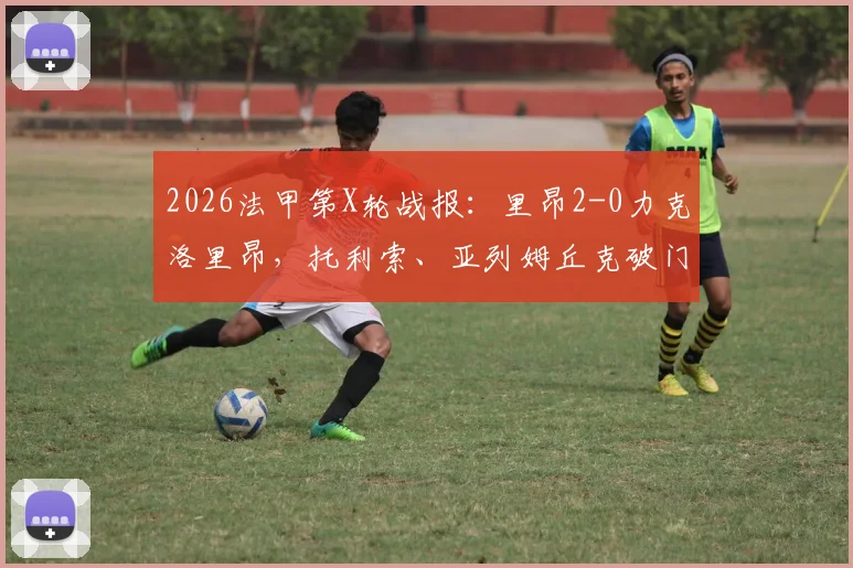 2026法甲第X轮战报：里昂2-0力克洛里昂，托利索、亚列姆丘克破门，附全场录像回放与技术统计深度分析