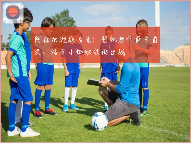 阿森纳迎战马竞:哲凯赖什萨卡首发,格子小蜘蛛领衔出战