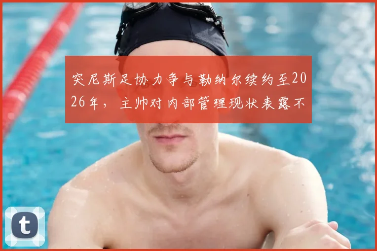 突尼斯足协力争与勒纳尔续约至2026年,主帅对内部管理现状表露不满引发去留悬念