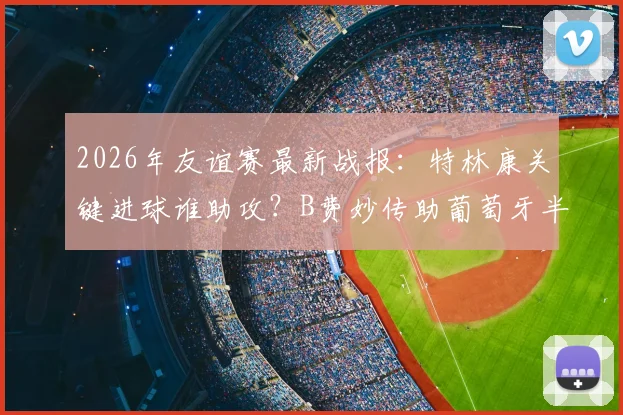 2026年友谊赛最新战报：特林康关键进球谁助攻？B费妙传助葡萄牙半场1-0领先美国全解析
